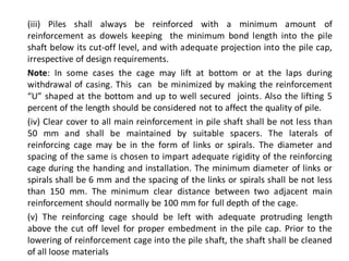 (iii) Piles shall always be reinforced with a minimum amount of reinforcement as dowels keeping the minimum bond length into the pile shaft below its cut-off level, and with adequate projection into the pile cap, irrespective of design requirements. 
Note: In some cases the cage may lift at bottom or at the laps during withdrawal of casing. This can be minimized by making the reinforcement “U” shaped at the bottom and up to well secured joints. Also the lifting 5 percent of the length should be considered not to affect the quality of pile. 
(iv) Clear cover to all main reinforcement in pile shaft shall be not less than 50 mm and shall be maintained by suitable spacers. The laterals of reinforcing cage may be in the form of links or spirals. The diameter and spacing of the same is chosen to impart adequate rigidity of the reinforcing cage during the handing and installation. The minimum diameter of links or spirals shall be 6 mm and the spacing of the links or spirals shall be not less than 150 mm. The minimum clear distance between two adjacent main reinforcement should normally be 100 mm for full depth of the cage. 
(v) The reinforcing cage should be left with adequate protruding length above the cut off level for proper embedment in the pile cap. Prior to the lowering of reinforcement cage into the pile shaft, the shaft shall be cleaned of all loose materials  