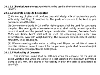 20.1.6.5 Chemical Admixtures: Admixtures to be used in the concrete shall be as per IS 9103. 
20.1.6.6 Concrete Grades to be adopted 
(i) Concreting of piles shall be done only with design mix of appropriate grade with weigh batching of constituents. The grade of concrete to be kept as per nomenclature of the item. 
(ii) Only concrete Grade M-25 and/or higher grades shall be used for concreting the piles. The exact grade of concrete to be used shall mainly depend upon the nature of work and the general design consideration. However, Concrete Grade M-15 and Grade M-20 shall not be used for concreting piles under any circumstances, even with weigh batching. The minimum cement content shall be 400 kg/m3 in all conditions. 
(iii) When concreting under water or drilling mud 10 per cent additional cement over the minimum cement content for the particular grade shall be used subject to a minimum cement content of 370 kg/cum. 
20.1.6.7 Workability of Concrete: 
The minimum slump shall be 100 mm when the concrete for the piles is being vibrated and when the concrete is not vibrated the maximum permitted slump is 150 mm. The degree of workability in both the cases is considered as very high.  