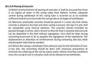20.1.6.8 Placing of Concrete 
(i) Before commencement of pouring of concrete, it shall be ensured that there is no ingress of water in the casing tubes from bottom. Further, adequate control during withdrawal of the casing tube is essential so as to maintain sufficient head of concrete inside the casing tube at all stages of withdrawal. 
(ii) Wherever practicable concrete should be placed in a clean dry hole where concrete is placed in dry hole and when casing is present, the top 3 m pile shall be compacted using internal vibrators. The concrete should invariably be poured through a tremie, with a funnel so that the flow is directed and concrete can be deposited in the hole without segregation. Care shall be taken during concreting to prevent as far as possible the segregation of the ingredients. The displacement or distortion of reinforcement during concreting and also while extracting the tube shall be avoided. 
(iii) Where the casing is withdrawn from cohesive soils for the formation of cast- in-situ pile, the concreting should be done with necessary precautions to minimize the softening of the soil by excess water. Where mud flow conditions exist, the casing of cast-in-situ piles shall not be allowed to be withdrawn.  