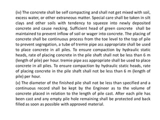 (iv) The concrete shall be self compacting and shall not get mixed with soil, excess water, or other extraneous matter. Special care shall be taken in silt clays and other soils with tendency to squeeze into newly deposited concrete and cause necking. Sufficient head of green concrete shall be maintained to prevent inflow of soil or wager into concrete. The placing of concrete shall be continuous process from the toe level to the top of pile to prevent segregation, a tube of tremie pipe ass appropriate shall be used to place concrete in all piles. To ensure compaction by hydraulic static heads, rate of placing concrete in the pile shaft shall not be less than 6 m (length of pile) per hour. tremie pipe ass appropriate shall be used to place concrete in all piles. To ensure compaction by hydraulic static heads, rate of placing concrete in the pile shaft shall not be less than 6 m (length of pile) per hour. 
(v) The diameter of the finished pile shall not be less than specified and a continuous record shall be kept by the Engineer as to the volume of concrete placed in relation to the length of pile cast. After each pile has been cast and any empty pile hole remaining shall be protected and back filled as soon as possible with approved material.  