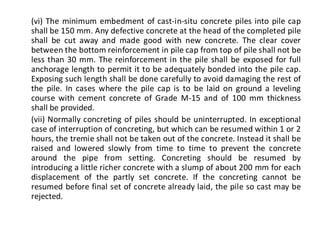 (vi) The minimum embedment of cast-in-situ concrete piles into pile cap shall be 150 mm. Any defective concrete at the head of the completed pile shall be cut away and made good with new concrete. The clear cover between the bottom reinforcement in pile cap from top of pile shall not be less than 30 mm. The reinforcement in the pile shall be exposed for full anchorage length to permit it to be adequately bonded into the pile cap. Exposing such length shall be done carefully to avoid damaging the rest of the pile. In cases where the pile cap is to be laid on ground a leveling course with cement concrete of Grade M-15 and of 100 mm thickness shall be provided. 
(vii) Normally concreting of piles should be uninterrupted. In exceptional case of interruption of concreting, but which can be resumed within 1 or 2 hours, the tremie shall not be taken out of the concrete. Instead it shall be raised and lowered slowly from time to time to prevent the concrete around the pipe from setting. Concreting should be resumed by introducing a little richer concrete with a slump of about 200 mm for each displacement of the partly set concrete. If the concreting cannot be resumed before final set of concrete already laid, the pile so cast may be rejected.  