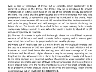 (viii) In case of withdrawal of tremie out of concrete, either accidentally or to removed a choke in the tremie, the tremie may be re-introduced to prevent impregnation of laitance scum lying on the top of the concrete already deposited in the bore. The tremie shall be gently lowered on to the old concrete with very little penetration initially. A vermiculite plug should be introduced in the tremie. Fresh concrete of slump between 150 mm and 175 mm should be filled in the tremie which will push the plug forward and swill emerges out of the tremie displacing the laitance/scum. The tremie will be pushed further in steps masking fresh concrete sweep away laitance scum in its way. When the tremie is buried by about 60 to 100 cms, concreting may be resumed. 
(ix) The top of concrete in a pile shall be brought above the cut-off level to permit removal of all laitance and weak concrete before capping and to ensure good concrete at the cut-off level for proper embedment into the pile cap. 
(x) Where cut-off level is less than 1.5 metres below the working level concrete shall be cast to a minimum of 300 mm above cut-off level. For each additional 0.3 m increase in cut-off level below the working level additional coverage of 50 mm minimum shall be allowed. Higher allowance may be necessary depending on the length of the pile. When concrete is placed by tremie method concrete shall be cast to the piling platform level to permit overflow of concrete for visual inspection or to a minimum of one metre above cut off level. In the circumstances where cut-off level is below ground water level the need to maintain pressure on the unset concrete equal to or greater than water pressure should be observed and accordingly length of extra concrete above cut-off level shall be determined.  