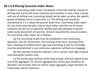 20.1.6.9 Placing Concrete under Water 
(i) Before concreting under water, the bottom of the hole shall be cleared of drilling mud and all soft loose materials very carefully. In case a hole is bored with use of drilling mud, concreting should not be taken up when the specific gravity of bottom slurry is more than 1.2. The drilling mud should be maintained at 1.5 m above the ground water level. Concreting under water for cast-insitu concrete piles may be done either with the use of tremie method or by the use of approved method specialty designed to permit under water placement of concrete. General requirements and precautions for concreting under water are as follows: 
(a) The concreting of pile must be completed in one continuous operation. Also for bored holes, the finishing of the bore, cleaning of the bore, lowering of reinforcement cage and concreting of pile for full length must be accomplished in one continuous operation without any stoppage. 
(b) The concrete should be coherent, rich in cement with high slump & restricted water cement ratio. 
(c) The tremie pipe will have to be large enough with due regard to the size of the aggregate. For 30 mm aggregate the tremie pipe should be of diameter not less than 150 mm and for larger aggregate, larger diameter of tremie pipe may be necessary.  