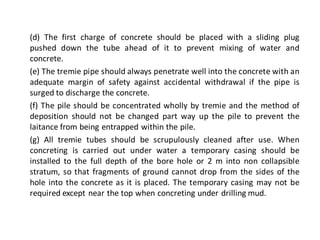 (d) The first charge of concrete should be placed with a sliding plug pushed down the tube ahead of it to prevent mixing of water and concrete. 
(e) The tremie pipe should always penetrate well into the concrete with an adequate margin of safety against accidental withdrawal if the pipe is surged to discharge the concrete. 
(f) The pile should be concentrated wholly by tremie and the method of deposition should not be changed part way up the pile to prevent the laitance from being entrapped within the pile. 
(g) All tremie tubes should be scrupulously cleaned after use. When concreting is carried out under water a temporary casing should be installed to the full depth of the bore hole or 2 m into non collapsible stratum, so that fragments of ground cannot drop from the sides of the hole into the concrete as it is placed. The temporary casing may not be required except near the top when concreting under drilling mud.  