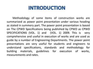 Methodology of some items of construction works are summarized as power point presentation under various heading as stated in summery part. The power point presentation is based on The CPWD Specifications being published by CPWD as CPWD SPECIFICATIONS (VOL. 1) and (VOL. 1) 2009. This is very comprehensive and useful in execution of works and are used as guide by a number of Engineering Departments. The power point presentations are very useful for students and engineers to understand specifications, standards and methodology for building materials, guidelines for execution of works, measurements and rates.  