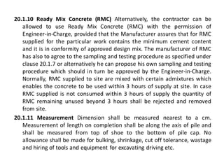 20.1.10 Ready Mix Concrete (RMC) Alternatively, the contractor can be allowed to use Ready Mix Concrete (RMC) with the permission of Engineer-in-Charge, provided that the Manufacturer assures that for RMC supplied for the particular work contains the minimum cement content and it is in conformity of approved design mix. The manufacturer of RMC has also to agree to the sampling and testing procedure as specified under clause 20.1.7 or alternatively he can propose his own sampling and testing procedure which should in turn be approved by the Engineer-in-Charge. Normally, RMC supplied to site are mixed with certain admixtures which enables the concrete to be used within 3 hours of supply at site. In case RMC supplied is not consumed within 3 hours of supply the quantity of RMC remaining unused beyond 3 hours shall be rejected and removed from site. 
20.1.11 Measurement Dimension shall be measured nearest to a cm. Measurement of length on completion shall be along the axis of pile and shall be measured from top of shoe to the bottom of pile cap. No allowance shall be made for bulking, shrinkage, cut off tolerance, wastage and hiring of tools and equipment for excavating driving etc.  