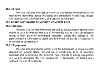 20.1.12 Rate 
The rate includes the cost of materials and labour involved in all the operations described above including pile embedded in pile cap, except soil investigation, reinforcement, pile cap and grade beam. 
20.2 BORED CAST-IN-SITU REINFORCED CONCRETE PILES 
20.2.1 General 
The piles are formed within the ground by excavating or boring a pile within it with or without the use of temporary casing and subsequently filling it with plain or reinforced concrete. When the casing is left permanently it is termed as cased pile and when the casing is taken out it is termed as uncased pile. 
20.2.2 Equipment 
The equipment and accessories used for bored cast-in-situ piles shall depend on subsoil strata, ground water conditions, type of founding material and penetration etc. General requirements of boring equipment are as per Appendix ‘D’. The equipment is applicable for bored piles without the use of bentonite.  