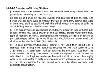 20.2.3.3 Procedure of Driving Pile Bore 
(i) Bored cast-in-situ concrete piles are installed by making a bore into the ground and removing out the material. 
(ii) The ground shall be roughly leveled and position of pile marked. The boring shall be done with or without the use of temporary casing. The sides of bore hole; shall be stabilized with the aid of temporary casing or with the aid of drilling mud of suitable consistency. 
(iii) The equipment and accessories shall depend upon the type of bored pile chosen for the job, consideration of sub-soil strata, ground water condition, type of founding material. Boring operation normally are done by rotary or percussion type drilling rigs using direct mud circulation on reverse mud tool shall be as detailed in IS 2911 (Part 1/Sec.2). 
(iv) In case permanent/temporary casing is not used then bored pile is stablised with drilling fluid. Bentonite supplied to site shall conform to IS 2720 (Part V). A certificate shall be obtained by the contractor from the manufacturer showing properties of each consignment and should be submitted to the Engineer-in-charge. Bentonite shall be mixed thoroughly with fresh clean water to make a suspension which will maintain the stability of the pile excavation for the period necessary to place concrete and complete construction.  