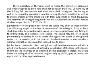 The temperature of the water used in mixing the bentonite suspension and when supplied to bore hole shall not be lower than 5ºC. Consistency of the drilling fluid suspension and when controlled throughout the boring as well as in concreting operations in order to keep the hole stabilized as well as to avoid concrete getting mixed up with thick suspension of mud. Frequency and methods of testing drilling fluid shall be as specified and the test results shall be as specified in IS 2720 (Part V). 
(v) Bored cast-in-situ piles in soils which are stable may often be installed with a small casing length at the top. A minimum of 2.0 m length of top of bore shall; invariably be provided with casing to ensure against loose soil falling in to drilling mud, or a suitable steel casing. The casing may be left in place permanently especially in cases where the aggressive action of the ground water is to be avoided, or in the cases of piles built in water or in cases where significant length of piles could be exposed due to scour. 
(vi) For bored cast-in-situ piles, casing/liner shall be driven open ended with a pile driving hammer capable of achieving penetration of the liner to the length shown on the drawing or as directed by the Engineer-in-charge. Materials inside the casing shall be removed progressively by air lift, grap or percussion equipment or other approved means.  