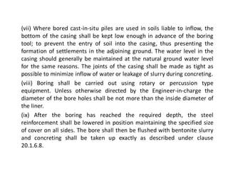 (vii) Where bored cast-in-situ piles are used in soils liable to inflow, the bottom of the casing shall be kept low enough in advance of the boring tool; to prevent the entry of soil into the casing, thus presenting the formation of settlements in the adjoining ground. The water level in the casing should generally be maintained at the natural ground water level for the same reasons. The joints of the casing shall be made as tight as possible to minimize inflow of water or leakage of slurry during concreting. 
(viii) Boring shall be carried out using rotary or percussion type equipment. Unless otherwise directed by the Engineer-in-charge the diameter of the bore holes shall be not more than the inside diameter of the liner. 
(ix) After the boring has reached the required depth, the steel reinforcement shall be lowered in position maintaining the specified size of cover on all sides. The bore shall then be flushed with bentonite slurry and concreting shall be taken up exactly as described under clause 20.1.6.8.  