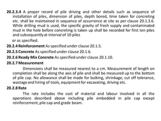20.2.3.4 A proper record of pile driving and other details such as sequence of installation of piles, dimension of piles, depth bored, time taken for concreting etc. shall be maintained in sequence of occurrence at site as per clause 20.1.3.6. While drilling mud is used, the specific gravity of fresh supply and contaminated mud in the hole before concreting is taken up shall be recorded for first ten piles and subsequently at interval of 10 piles 
or as specified. 
20.2.4 Reinforcement As specified under clause 20.1.5. 
20.2.5 Concrete As specified under clause 20.1.6. 
20.2.6 Ready Mix Concrete As specified under clause 20.1.10. 
20.2.7 Measurement 
Dimensions shall be measured nearest to a cm. Measurement of length on completion shall be along the axis of pile and shall be measured up to the bottom of pile cap. No allowance shall be made for bulking, shrinkage, cut off tolerance, wastage and hiring of tools, equipment for excavating, driving etc. 
20.2.8 Rate 
The rate includes the cost of material and labour involved in all the operations described above including pile embedded in pile cap except reinforcement, pile cap and grade beam. 
 