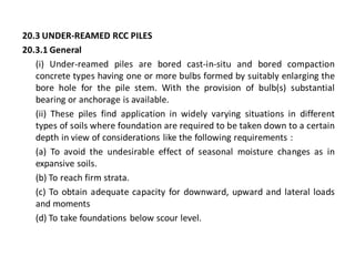 20.3 UNDER-REAMED RCC PILES 
20.3.1 General 
(i) Under-reamed piles are bored cast-in-situ and bored compaction concrete types having one or more bulbs formed by suitably enlarging the bore hole for the pile stem. With the provision of bulb(s) substantial bearing or anchorage is available. 
(ii) These piles find application in widely varying situations in different types of soils where foundation are required to be taken down to a certain depth in view of considerations like the following requirements : 
(a) To avoid the undesirable effect of seasonal moisture changes as in expansive soils. 
(b) To reach firm strata. 
(c) To obtain adequate capacity for downward, upward and lateral loads and moments 
(d) To take foundations below scour level.  