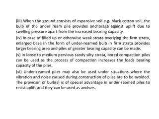 (iii) When the ground consists of expansive soil e.g. black cotton soil, the bulb of the under ream pile provides anchorage against uplift due to swelling pressure apart from the increased bearing capacity. 
(iv) In case of filled up or otherwise weak strata overlying the firm strata, enlarged base in the form of under-reamed bulb in firm strata provides larger bearing area and piles of greater bearing capacity can be made. 
(v) In loose to medium pervious sandy silty strata, bored compaction piles can be used as the process of compaction increases the loads bearing capacity of the piles. 
(vi) Under-reamed piles may also be used under situations where the vibration and noise caused during construction of piles are to be avoided. The provision of bulb(s) is of special advantage in under reamed piles to resist uplift and they can be used as anchors.  