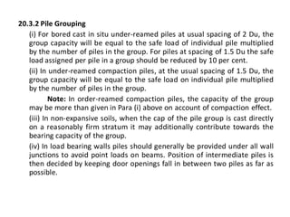 20.3.2 Pile Grouping 
(i) For bored cast in situ under-reamed piles at usual spacing of 2 Du, the group capacity will be equal to the safe load of individual pile multiplied by the number of piles in the group. For piles at spacing of 1.5 Du the safe load assigned per pile in a group should be reduced by 10 per cent. 
(ii) In under-reamed compaction piles, at the usual spacing of 1.5 Du, the group capacity will be equal to the safe load on individual pile multiplied by the number of piles in the group. 
Note: In order-reamed compaction piles, the capacity of the group may be more than given in Para (i) above on account of compaction effect. 
(iii) In non-expansive soils, when the cap of the pile group is cast directly on a reasonably firm stratum it may additionally contribute towards the bearing capacity of the group. 
(iv) In load bearing walls piles should generally be provided under all wall junctions to avoid point loads on beams. Position of intermediate piles is then decided by keeping door openings fall in between two piles as far as possible.  