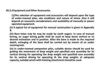 20.3.3 Equipment and Other Accessories 
(1)The selection of equipment and accessories will depend upon the type of under-reamed piles, site conditions and nature of strata. Also it will depend on economic considerations and availability of manually or power operated equipment. 
(ii) A typical list of equipment for manual construction is given in Appendix B. 
(iii) Bore holes may be may be made by earth augers. In case of manual boring, an auger boring guide shall be used to keep bores vertical or to desired inclination and in position. After the bore is made to the required depth, enlarging of the base shall be carried out by means of an under reaming tool. 
(iv) In under-reamed compaction piles, suitable device should be used for guiding the movement of drop weight and specified core assembly for its vertical driving for operating the drop weight and specified core assembly for its vertical driving for operating th the drop weights of adequate capacity, suitable winch with hoisting attachment should be used.  