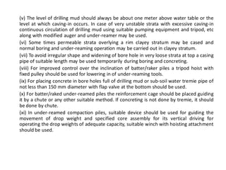 (v) The level of drilling mud should always be about one meter above water table or the level at which caving-in occurs. In case of very unstable strata with excessive caving-in continuous circulation of drilling mud using suitable pumping equipment and tripod, etc along with modified auger and under-reamer may be used. 
(vi) Some times permeable strata overlying a rim clayey stratum may be cased and normal boring and under-reaming operation may be carried out in clayey stratum. 
(vii) To avoid irregular shape and widening of bore hole in very loose strata at top a casing pipe of suitable length may be used temporarily during boring and concreting. 
(viii) For improved control over the inclination of batter/raker piles a tripod hoist with fixed pulley should be used for lowering in of under-reaming tools. 
(ix) For placing concrete in bore holes full of drilling mud or sub-soil water tremie pipe of not less than 150 mm diameter with flap valve at the bottom should be used. 
(x) For batter/raked under-reamed piles the reinforcement cage should be placed guiding it by a chute or any other suitable method. If concreting is not done by tremie, it should be done by chute. 
(xi) In under-reamed compaction piles, suitable device should be used for guiding the movement of drop weight and specified core assembly for its vertical driving for operating the drop weights of adequate capacity, suitable winch with hoisting attachment should be used. 
 