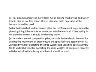 (ix) For placing concrete in bore holes full of drilling mud or sub-soil water tremie pipe of not less than 150 mm diameter with flap valve at the bottom should be used. 
(x) For batter/raked under-reamed piles the reinforcement cage should be placed guiding it by a chute or any other suitable method. If concreting is not done by tremie, it should be done by chute. 
(xi) In under-reamed compaction piles, suitable device should be used for guiding the movement of drop weight and specified core assembly for its vertical driving for operating the drop weight and specified core assembly for its vertical driving for operating the drop weights of adequate capacity, suitable winch with hoisting attachment should be used.  