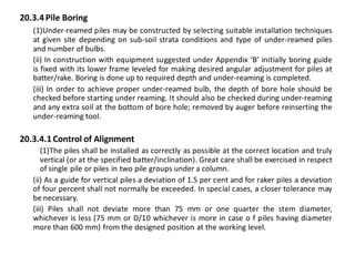 20.3.4 Pile Boring 
(1)Under-reamed piles may be constructed by selecting suitable installation techniques at given site depending on sub-soil strata conditions and type of under-reamed piles and number of bulbs. 
(ii) In construction with equipment suggested under Appendix ‘B’ initially boring guide is fixed with its lower frame leveled for making desired angular adjustment for piles at batter/rake. Boring is done up to required depth and under-reaming is completed. 
(iii) In order to achieve proper under-reamed bulb, the depth of bore hole should be checked before starting under reaming. It should also be checked during under-reaming and any extra soil at the bottom of bore hole; removed by auger before reinserting the under-reaming tool. 
20.3.4.1 Control of Alignment 
(1)The piles shall be installed as correctly as possible at the correct location and truly vertical (or at the specified batter/inclination). Great care shall be exercised in respect of single pile or piles in two pile groups under a column. 
(ii) As a guide for vertical piles a deviation of 1.5 per cent and for raker piles a deviation of four percent shall not normally be exceeded. In special cases, a closer tolerance may be necessary. 
(iii) Piles shall not deviate more than 75 mm or one quarter the stem diameter, whichever is less (75 mm or D/10 whichever is more in case o f piles having diameter more than 600 mm) from the designed position at the working level. 
 