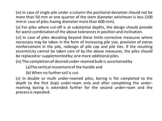 (iv) In case of single pile under a column the positional deviation should not be more than 50 mm or one quarter of the stem diameter whichever is less (100 mm in case of piles having diameter more than 600 mm). 
(v) For piles where cut-off is at substantial depths, the design should provide for worst combination of the above tolerances in position and inclination. 
(vi) In case of piles deviating beyond these limits corrective measures where necessary may be taken in the form of increasing pile size, provision of extras reinforcement in the pile, redesign of pile cap and pile ties. If the resulting eccentricity cannot be taken care of by the above measures, the piles should be replaced or supplemented by; one more additional piles. 
(iv) The completion of desired under-reamed bulb is ascertained by 
(a)The vertical movement of the handle and 
(b) When no further soil is cut. 
(v) In double or multi under-reamed piles, boring is fist completed to the depth to the first (top) under-ream only and after completing the under- reaming boring is extended further for the second under-ream and the process is repeated. 
 
