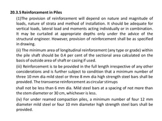 20.3.5 Reinforcement in Piles 
(1)The provision of reinforcement will depend on nature and magnitude of loads, nature of strata and method of installation. It should be adequate for vertical loads, lateral load and moments acting individually or in combination. It may be curtailed at appropriate depths only under the advice of the structural engineer. However, provision of reinforcement shall be as specified in drawing. 
(ii) The minimum area of longitudinal reinforcement (any type or grade) within the pile shaft should be 0.4 per cent of the sectional area calculated on the basis of outside area of shaft or casing if used. 
(iii) Reinforcement is to be provided in the full length irrespective of any other considerations and is further subject to condition that a minimum number of three 10 mm dia mild steel or three 8 mm dia high strength steel bars shall be provided. The transverse reinforcement as circular stirrups 
shall not be less than 6 mm dia. Mild steel bars at a spacing of not more than the stem diameter or 30 cm, whichever is less. 
(iv) For under reamed compaction piles, a minimum number of four 12 mm diameter mild steel or four 10 mm diameter high strength steel bars shall be provided. 
 