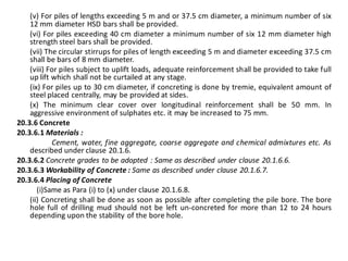 (v) For piles of lengths exceeding 5 m and or 37.5 cm diameter, a minimum number of six 12 mm diameter HSD bars shall be provided. 
(vi) For piles exceeding 40 cm diameter a minimum number of six 12 mm diameter high strength steel bars shall be provided. 
(vii) The circular stirrups for piles of length exceeding 5 m and diameter exceeding 37.5 cm shall be bars of 8 mm diameter. 
(viii) For piles subject to uplift loads, adequate reinforcement shall be provided to take full up lift which shall not be curtailed at any stage. 
(ix) For piles up to 30 cm diameter, if concreting is done by tremie, equivalent amount of steel placed centrally, may be provided at sides. 
(x) The minimum clear cover over longitudinal reinforcement shall be 50 mm. In aggressive environment of sulphates etc. it may be increased to 75 mm. 
20.3.6 Concrete 
20.3.6.1 Materials : 
Cement, water, fine aggregate, coarse aggregate and chemical admixtures etc. As described under clause 20.1.6. 
20.3.6.2 Concrete grades to be adopted : Same as described under clause 20.1.6.6. 
20.3.6.3 Workability of Concrete : Same as described under clause 20.1.6.7. 
20.3.6.4 Placing of Concrete 
(i)Same as Para (i) to (x) under clause 20.1.6.8. 
(ii) Concreting shall be done as soon as possible after completing the pile bore. The bore hole full of drilling mud should not be left un-concreted for more than 12 to 24 hours depending upon the stability of the bore hole. 
 