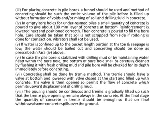 (iii) For placing concrete in pile bores, a funnel should be used and method of concreting should be such the entire volume of the pile before is filled up without formation of voids and/or mixing of soil and drilling fluid in concrete. 
(iv) In empty bore holes for under-reamed piles a small quantity of concrete is poured to give about 100 mm layer of concrete at bottom. Reinforcement is lowered next and positioned correctly. Then concrete is poured to fill the bore hole. Care should be taken that soil is not scrapped from side if rodding is done for compaction. Vibrators shall not be used. 
(v) If water is confined up to the bucket length portion at the toe & seepage is low, the water should be bailed out and concreting should be done as prescribed in Para (iv) above. 
(vi) In case the pile bore is stabilized with drilling mud or by maintaining water head within the bore hole, the bottom of bore hole shall be carefully cleaned by flushing it with fresh drilling mud and pile bore will be checked for its depth immediately before concreting. 
(vii) Concreting shall be done by tremie method. The tremie should have a valve at bottom and lowered with valve closed at the start and filled up with concrete. The valve is then opened so permit the flow of concrete which permits upward displacement of drilling mud. 
(viii) The pouring should be continuous and tremie is gradually lifted up such that the tremie pipe opening remains always in the concrete. At the final stage the quantity of concrete in tremie should be enough so that on final withdrawal some concrete spills over the ground. 
 