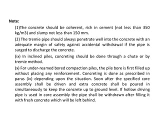 Note: 
(1)The concrete should be coherent, rich in cement (not less than 350 kg/m3) and slump not less than 150 mm. 
(2) The tremie pipe should always penetrate well into the concrete with an adequate margin of safety against accidental withdrawal if the pipe is surged to discharge the concrete. 
(ix) In inclined piles, concreting should be done through a chute or by tremie method. 
(x) For under-reamed bored compaction piles, the pile bore is first filled up without placing any reinforcement. Concreting is done as prescribed in paras (iv) depending upon the situation. Soon after the specified core assembly shall be driven and extra concrete shall be poured in simultaneously to keep the concrete up to ground level. If hollow driving pipe is used in core assembly the pipe shall be withdrawn after filling it with fresh concrete which will be left behind.  