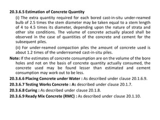 20.3.6.5 Estimation of Concrete Quantity 
(i) The extra quantity required for each bored cast-in-situ under-reamed bulb of 2.5 times the stem diameter may be taken equal to a stem length of 4 to 4.5 times its diameter, depending upon the nature of strata and other site conditions. The volume of concrete actually placed shall be observed in the case of quantities of the concrete and cement for the subsequent piles. 
(ii) For under-reamed compaction piles the amount of concrete used is about 1.2 times of the underreamed cast-in-situ piles. 
Note: If the estimates of concrete consumption are on the volume of the bore holes and not on the basis of concrete quantity actually consumed, the concrete used may be found lesser than estimated and cement consumption may work out to be less. 
20.3.6.6 Placing Concrete under Water : As described under clause 20.1.6.9. 
20.3.6.7 Testing Works Concrete : As described under clause 20.1.7. 
20.3.6.8 Curing : As described under clause 20.1.8. 
20.3.6.9 Ready Mix Concrete (RMC) : As described under clause 20.1.10. 
 