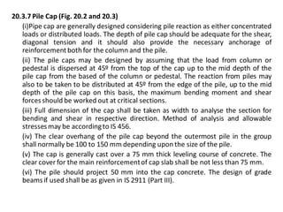 20.3.7 Pile Cap (Fig. 20.2 and 20.3) 
(i)Pipe cap are generally designed considering pile reaction as either concentrated loads or distributed loads. The depth of pile cap should be adequate for the shear, diagonal tension and it should also provide the necessary anchorage of reinforcement both for the column and the pile. 
(ii) The pile caps may be designed by assuming that the load from column or pedestal is dispersed at 45º from the top of the cap up to the mid depth of the pile cap from the based of the column or pedestal. The reaction from piles may also to be taken to be distributed at 45º from the edge of the pile, up to the mid depth of the pile cap on this basis, the maximum bending moment and shear forces should be worked out at critical sections. 
(iii) Full dimension of the cap shall be taken as width to analyse the section for bending and shear in respective direction. Method of analysis and allowable stresses may be according to IS 456. 
(iv) The clear overhang of the pile cap beyond the outermost pile in the group shall normally be 100 to 150 mm depending upon the size of the pile. 
(v) The cap is generally cast over a 75 mm thick leveling course of concrete. The clear cover for the main reinforcement of cap slab shall be not less than 75 mm. 
(vi) The pile should project 50 mm into the cap concrete. The design of grade beams if used shall be as given in IS 2911 (Part III). 
 