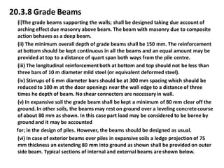 20.3.8 Grade Beams 
(i)The grade beams supporting the walls; shall be designed taking due account of arching effect due masonry above beam. The beam with masonry due to composite action behaves as a deep beam. 
(ii) The minimum overall depth of grade beams shall be 150 mm. The reinforcement at bottom should be kept continuous in all the beams and an equal amount may be provided at top to a distance of quart span both ways from the pile centre. 
(iii) The longitudinal reinforcement both at bottom and top should not be less than three bars of 10 m diameter mild steel (or equivalent deformed steel). 
(iv) Stirrups of 6 mm diameter bars should be at 300 mm spacing which should be reduced to 100 m at the door openings near the wall edge to a distance of three times he depth of beam. No shear connectors are necessary in wall. 
(v) In expansive soil the grade beam shall be kept a minimum of 80 mm clear off the ground. In other soils, the beams may rest on ground over a leveling concrete course of about 80 mm as shown. In this case part load may be considered to be borne by ground and it may be accounted 
for; in the design of piles. However, the beams should be designed as usual. 
(vi) In case of exterior beams over piles in expansive soils a ledge projection of 75 mm thickness an extending 80 mm into ground as shown shall be provided on outer side beam. Typical sections of internal and external beams are shown below. 
 