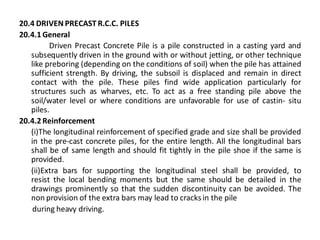20.4 DRIVEN PRECAST R.C.C. PILES 
20.4.1 General 
Driven Precast Concrete Pile is a pile constructed in a casting yard and subsequently driven in the ground with or without jetting, or other technique like preboring (depending on the conditions of soil) when the pile has attained sufficient strength. By driving, the subsoil is displaced and remain in direct contact with the pile. These piles find wide application particularly for structures such as wharves, etc. To act as a free standing pile above the soil/water level or where conditions are unfavorable for use of castin- situ piles. 
20.4.2 Reinforcement 
(i)The longitudinal reinforcement of specified grade and size shall be provided in the pre-cast concrete piles, for the entire length. All the longitudinal bars shall be of same length and should fit tightly in the pile shoe if the same is provided. 
(ii)Extra bars for supporting the longitudinal steel shall be provided, to resist the local bending moments but the same should be detailed in the drawings prominently so that the sudden discontinuity can be avoided. The non provision of the extra bars may lead to cracks in the pile 
during heavy driving. 
 