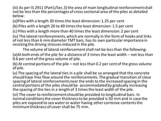 (iii) As per IS 2911 (Part1/Sec.3) the area of main longitudinal reinforcement shall not be less than the percentages of cross sectional area of the piles as detailed below: 
(a)Piles with a length 30 times the least dimension: 1.25 per cent 
(b) Piles with a length 20 to 40 times the least dimension: 1.5 per cent 
(c) Piles with a length more than 40 times the least dimension: 2 per cent 
(iv) The lateral reinforcements, which are normally in the form of hooks and links of not less than 6 mm diameter TMT bars, has its own particular importance in resisting the driving stresses induced in the pile. 
The volume of lateral reinforcement shall not be less than the following: 
(a)At both ends of the pile for a distance of 3 times the least width – not less than 0.6 per cent of the gross volume of pile. 
(b) At central portions of the pile – not less than 0.2 per cent of the gross volume of pile. 
(v) The spacing of the lateral ties in a pile shall be so arranged that the concrete should have free flow around the reinforcements. The gradual transition of close spacing of lateral reinforcements near the ends to the increased spacing in the central portions of the piles should be accommodated by gradually increasing the spacing of the ties in a length of 3 times the least width of the pile. 
(vi) The cover to reinforcement should be provided to longitudinal bars. In normal conditions the cover thickness to be provided is 50 mm and in case the piles are exposed to sea water or water having other corrosive contents the minimum thickness of cover shall be 75 mm. 
 
