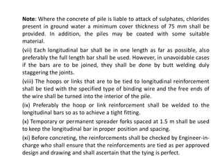Note: Where the concrete of pile is liable to attack of sulphates, chlorides present in ground water a minimum cover thickness of 75 mm shall be provided. In addition, the piles may be coated with some suitable material. 
(vii) Each longitudinal bar shall be in one length as far as possible, also preferably the full length bar shall be used. However, in unavoidable cases if the bars are to be joined, they shall be done by butt welding duly staggering the joints. 
(viii) The hoops or links that are to be tied to longitudinal reinforcement shall be tied with the specified type of binding wire and the free ends of the wire shall be turned into the interior of the pile. 
(ix) Preferably the hoop or link reinforcement shall be welded to the longitudinal bars so as to achieve a tight fitting. 
(x) Temporary or permanent spreader forks spaced at 1.5 m shall be used to keep the longitudinal bar in proper position and spacing. 
(xi) Before concreting, the reinforcements shall be checked by Engineer-in- charge who shall ensure that the reinforcements are tied as per approved design and drawing and shall ascertain that the tying is perfect. 
 