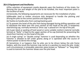 20.4.3 Equipment and Ancillaries 
(i)The selection of equipment mostly depends upon the hardness of the strata. For deriving the size and weight of the pile to be handled, the most important point is the location of work. 
(ii) Generally, the following equipments are necessary for the installation of piles: 
(a)Movable steel or timber structure duly designed to handle the pitching and driving the piles to the correct position and alignment. 
(b) Tackles to handle piles from casting/stacking yard. 
(c) To prevent the head of the pile from being damaged during drilling operation and to distribute the blow over the cross section of the head of the pile. A temporary steel driving cap, normally termed as ‘Drive cap’ is placed on t he top of the pile. 
(d) A pad, block or packing of hard wood or some suitable resilient material normally termed as “Dolly” is fixed to the upper portion of he cap (helmet) for preventing the shock from hammer on the head of the pile. 
(e) A single acting” or “double acting” hammer is used depending on whether the hammer is allowed to fall under gravity along or is operated with the source of motive power to derive the energy. 
(f) Sometimes it so happens that he piles are to be driven below the pile frame leaders, with the result the hammer may not be in a position to reach the pile. Under such circumstances a removable extension piece known as “follower” or “long dolly” is used to transmit the hammer blows over the pile head. 
 