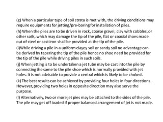 (g) When a particular type of soil strata is met with, the driving conditions may require equipments for jetting/pre-boring for installation of piles. 
(h) When the piles are to be driven in rock, coarse gravel, clay with cobbles, or other soils, which may damage the tip of the pile, flat or coaxial shoes made out of steel or cast iron shall be provided at the tip of the pile. 
(i)While driving a pile in a uniform clayey soil or sandy soil no advantage can be derived by tapering the tip of the pile hence no shoe need be provided for the tip of the pile while driving piles in such soils. 
(j) When jetting is to be undertaken a jet tube may be cast into the pile by connecting the same to the pile shoe which is normally provided with jet holes. It is not advisable to provide a central which is likely to be choked. 
(k) The best results can be achieved by providing four holes in four directions. However, providing two holes in opposite direction may also serve the purpose. 
(l) Alternatively, two or more jet pies may be attached to the sides of the pile. The pile may get off loaded if proper balanced arrangement of jet is not made.  