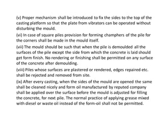 (v) Proper mechanism shall be introduced to fix the sides to the top of the casting platform so that the plate from vibrators can be operated without disturbing the mould. 
(vi) In case of square piles provision for forming champhers of the pile for the corners shall be made in the mould itself. 
(vii) The mould should be such that when the pile is demoulded all the surfaces of the pile except the side from which the concrete is laid should get form finish. No rendering or finishing shall be permitted on any surface of the concrete after demoulding. 
(viii) Piles whose surfaces are plastered or rendered, edges repaired etc. shall be rejected and removed from site. 
(ix) After every casting, when the sides of the mould are opened the same shall be cleaned nicely and form oil manufactured by reputed company shall be applied over the surface before the mould is adjusted for filling the concrete, for next pile. The normal practice of applying grease mixed with diesel or waste oil instead of the form-oil shall not be permitted.  