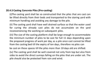 20.4.5 Casting Concrete Piles (Pre-casting) 
(i)The casting yard shall be so constructed that the piles that are cast can be lifted directly from their beds and transported to the storing yard with minimum handling and avoiding any damage to the pile. 
(ii) The casting yard shall have well drained surface so that the water used for curing the already cast piles do not accumulate on the yard inconveniencing the working on subsequent piles. 
(iii) The size of the casting platform shall be large enough to accommodate the minimum number of piles to be cast for full 11 days depending upon the proposed progress of work per day, as a pile once cast cannot be lifted from the casting bed till the expiry of ten days, therefore no piles can 
be cast on these spaces till the piles more than 10 days old are shifted. 
(iv) The casting yard shall be well covered not only from top but also from sides to avoid the direct sunrays falling on the piles that are under set. The pile should also be protected from rain and wind.  