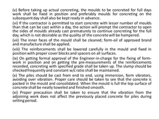 (v) Before taking up actual concreting, the moulds to be concreted for full days work shall be fixed in position and preferably moulds for concreting on the subsequent day shall also be kept ready in advance. 
(vi) If the contractor is permitted to start concrete with lesser number of moulds than that can be cast within a day, the action will prompt the contractor to open the sides of moulds already cast prematurely to continue concreting for the full day, which is not desirable as the quality of the concrete will be hampered. 
(vii) The inner faces of the mould shall be cleaned; form-oil of approved brand and manufacture shall be applied. 
(viii) The reinforcements shall be lowered carefully in the mould and fixed in position with proper cover blocks and spacers on all surfaces. 
(ix) On getting formal approval of the Engineer-in-charge for the fixing of form- work in position and on getting the pre-measurements of the reinforcements recorded, concreting with specified grade shall be taken up. The slump should be checked frequently and constant w/c ratio shall be maintained. 
(x) The piles should be cast from end to end, using immersion, form vibrators, avoiding over vibration. Proper care should be taken to see that the concrete is packed in the mould and consolidated. When the mould is full the top surface of concrete shall be neatly toweled and finished smooth. 
(xi) Proper precaution shall be taken to ensure that the vibration from the adjoining work does not affect the previously placed concrete for piles during setting period. 
 