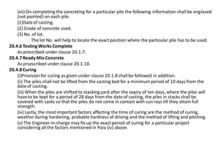(xii) On completing the concreting for a particular pile the following information shall be engraved (not painted) on each pile. 
(1)Date of casting. 
(2) Grade of concrete used. 
(3) No. of lot. 
The lot No. will help to locate the exact position where the particular pile has to be used. 
20.4.6 Testing Works Complete 
As prescribed under clause 20.1.7. 
20.4.7 Ready Mix Concrete 
As prsescribed under clause 20.1.10. 
20.4.8 Curing 
(i)Provision for curing as given under clause 20.1.8 shall be followed in addition. 
(ii) The piles shall not be lifted from the casting bed for a minimum period of 10 days from the date of casting. 
(iii) When the piles are shifted to stacking yard after the expiry of ten days, where the piles will have to be kept for a period of 28 days from the date of casting, the piles in stacks shall be covered with sacks so that the piles do not come in contact with sun rays till they attain full strength. 
(iv) Lastly, the most important factors affecting the time of curing are the method of curing, weather during hardening, probable hardness of driving and the method of lifting and pitching. 
(v) The Engineer-in-charge may fix up the exact period of curing for a particular project considering all the factors mentioned in Para (iv) above. 
 