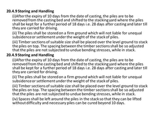 20.4.9 Storing and Handling 
(i)After the expiry of 10 days from the date of casting, the piles are to be removed from the casting bed and shifted to the stacking yard where the piles shall be kept for a further period of 18 days i.e. 28 days after casting and later till they are carried for driving. 
(ii) The piles shall be stored on a firm ground which will not liable for unequal subsidence or settlement under the weight of the stack of piles. 
(iii) Timber sections of suitable size shall be placed over the level ground to stack the piles on top. The spacing between the timber sections shall be so adjusted that the piles are not subjected to undue bending stresses, while in stack. 
20.4.9 Storing and Handling 
(i)After the expiry of 10 days from the date of casting, the piles are to be removed from the casting bed and shifted to the stacking yard where the piles shall be kept for a further period of 18 days i.e. 28 days after casting and later till they are carried for driving. 
(ii) The piles shall be stored on a firm ground which will not liable for unequal subsidence or settlement under the weight of the stack of piles. 
(iii) Timber sections of suitable size shall be placed over the level ground to stack the piles on top. The spacing between the timber sections shall be so adjusted that the piles are not subjected to undue bending stresses, while in stack. 
(iv) Spaces shall be left around the piles in the stack so that they can be lifted without difficulty and necessary piles can be cured beyond 10 days.  
