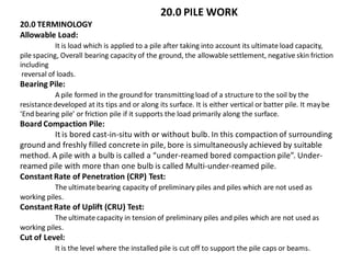 20.0 PILE WORK 20.0 TERMINOLOGY Allowable Load: It is load which is applied to a pile after taking into account its ultimate load capacity, pile spacing, Overall bearing capacity of the ground, the allowable settlement, negative skin friction including reversal of loads. Bearing Pile: A pile formed in the ground for transmitting load of a structure to the soil by the resistance developed at its tips and or along its surface. It is either vertical or batter pile. It may be ‘End bearing pile’ or friction pile if it supports the load primarily along the surface. Board Compaction Pile: It is bored cast-in-situ with or without bulb. In this compaction of surrounding ground and freshly filled concrete in pile, bore is simultaneously achieved by suitable method. A pile with a bulb is called a “under-reamed bored compaction pile”. Under- reamed pile with more than one bulb is called Multi-under-reamed pile. Constant Rate of Penetration (CRP) Test: The ultimate bearing capacity of preliminary piles and piles which are not used as working piles. Constant Rate of Uplift (CRU) Test: The ultimate capacity in tension of preliminary piles and piles which are not used as working piles. Cut of Level: It is the level where the installed pile is cut off to support the pile caps or beams.  