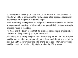 (v) The order of stacking the piles shall be such that the older piles can be withdrawn without disturbing the newly placed piles. Separate stacks shall be provided for the piles of different lengths. 
(vi) If ordered by the Engineer-in-Charge or if weather conditions so require arrangements for curing the piles for further period shall be made when the piles are stored in the stack. 
(vii) Care shall be taken to see that the piles are not damaged or cracked at the time of lifting, handling transportation, etc. 
(viii) While transporting the piles from the stocking yard to the site, the piles shall be supported at approximate lifting holes provided for the purpose. In case during transportation if the piles are to be unloaded temporarily they shall be placed on trestles or blocks located at the lifting points. 
 