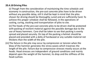 20.4.10 Driving Piles 
(i) Though from the consideration of maintaining the time schedule and economy in construction, the pre-cast concrete piles have to be driven without any possible delay, still it shall be kept in mind that the piles chosen for driving should be thoroughly cured and are sufficiently hard. To achieve this proper schedule shall be followed, in the operations of casting, curing, stacking and transportation of piles to site. 
(ii) The heads of the pre-cast concrete piles to be driven shall be protected with packing of resilient material against the possible damage due to the use of heavy hammers. Care shall be taken to see that packing is evenly spread and placed securely. On top of the packing a helmet should be placed and provided with a dolly of hardwood or any suitable material not thickens than the width of the pile. 
(iii) The failure in the pile may occur by compression or tension when the blow of the hammer generates the stress waves which traverses the length of the pile. Failure due to compressive stresses mostly occurs at the heads. Head stresses are independent of ground conditions and mainly depend upon the weight of the hammer, its drop and the stiffness of the head cushion. 
 
