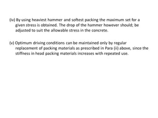 (iv) By using heaviest hammer and softest packing the maximum set for a given stress is obtained. The drop of the hammer however should; be adjusted to suit the allowable stress in the concrete. 
(v) Optimum driving conditions can be maintained only by regular replacement of packing materials as prescribed in Para (ii) above, since the stiffness in head packing materials increases with repeated use.  