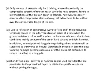 (vi) Only in cases of exceptionally hard driving, where theoretically the compressive stresses of toe can reach twice the head stresses, failure in lower portions of the pile can occur. In practice, however, this rarely occurs as the compressive stresses to a great extent tend to be uniform 
over the considerable length of the pile. 
(vii) Due to reflection of compressive wave to “free end”, the longitudinal tension is caused in the pile. This situation arises at a time when the ground resistance is low and/or when the hammer rebounds due to head conditions mainly because of the use of hard packing and light hammer. 
In addition, an unsupported long pile negotiating a hard stratum will be subjected to transverse or flexural vibrations in the pile in case the blow from the hammer becomes non-axial or if the pile is not restrained to reduce the effect of a long pile. 
(viii) For driving a pile; any type of hammer can be used provided the pile penetrates to the prescribed depth or attain the specific resistance without getting damaged.  