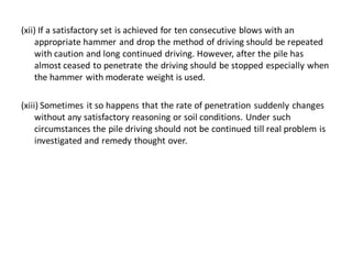 (xii) If a satisfactory set is achieved for ten consecutive blows with an appropriate hammer and drop the method of driving should be repeated with caution and long continued driving. However, after the pile has almost ceased to penetrate the driving should be stopped especially when the hammer with moderate weight is used. 
(xiii) Sometimes it so happens that the rate of penetration suddenly changes without any satisfactory reasoning or soil conditions. Under such circumstances the pile driving should not be continued till real problem is investigated and remedy thought over.  