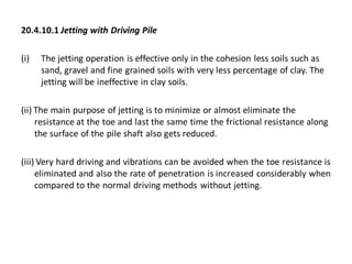 20.4.10.1 Jetting with Driving Pile 
(i)The jetting operation is effective only in the cohesion less soils such as sand, gravel and fine grained soils with very less percentage of clay. The jetting will be ineffective in clay soils. 
(ii) The main purpose of jetting is to minimize or almost eliminate the resistance at the toe and last the same time the frictional resistance along the surface of the pile shaft also gets reduced. 
(iii) Very hard driving and vibrations can be avoided when the toe resistance is eliminated and also the rate of penetration is increased considerably when compared to the normal driving methods without jetting.  