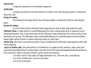 datum bar: a rigid bar placed on immovable supports. draft bolt: a metal rod driven into hole bored in timber, the hole being smaller in diameter than the rod. drop of stroke: the distance through which the driving weight is allowed to fall for driving the piles. factor of safety: it is the ratio of the ultimate load capacity of a pile to the safe load of a pile. follower tube: a tube which is used following the main casing tube and it requires to be extended further. the inner diameter of the follower tube should be the same as the inner diameter of casing. The follower tube shall preferably be an outside guide and should be water tight when driven in water bearing strata or soft clays. initial test: this test is carried out with a view to determine ultimate load capacity and safe load capacity. racer or batter pile: the pile which is installed at an angle to the vertical. raker piles are normally provided where vertical piles cannot resist the required applied horizontal forces. the maximum rake to be permitted in piles shall not exceed – 1 in 8 for cast-in-situ piles of large diameter viz. 750 mm dia,. and above. 1 in 5 for smaller dia. cast-on-situ piles. 1 in 4 pre-cast piles.  