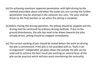 (ix) On achieving maximum apparent penetration with light driving by the method prescribed above and when the water jets are running the further penetration may be attained in the cohesion less soils. The piles shall be driven to the final position or set when the jetting is complete. 
(x) Before closing the driving operation, the jetting should be stopped and the driving shall be continued by ordinary driving methods. If due to the ground disturbances, the pile tips tend to be drawn towards the piles already driven, jetting should be stopped immediately. 
(xi) The correct working of jets should be tested before the work on driving the pile is commenced. If the pile is not provided with as “built in jet arrangement” independent jet pipes down the outside the pile can be used and to achieve the best result jets working on several faces of the pile can be practical which will also assist maintaining the verticality.  
