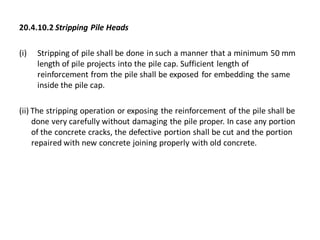 20.4.10.2 Stripping Pile Heads 
(i)Stripping of pile shall be done in such a manner that a minimum 50 mm length of pile projects into the pile cap. Sufficient length of reinforcement from the pile shall be exposed for embedding the same inside the pile cap. 
(ii) The stripping operation or exposing the reinforcement of the pile shall be done very carefully without damaging the pile proper. In case any portion of the concrete cracks, the defective portion shall be cut and the portion repaired with new concrete joining properly with old concrete.  